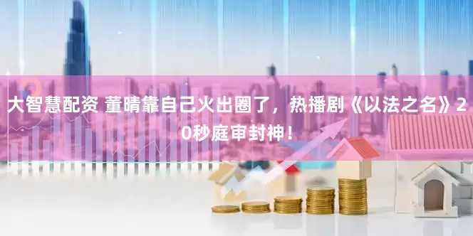 大智慧配资 董晴靠自己火出圈了，热播剧《以法之名》20秒庭审封神！