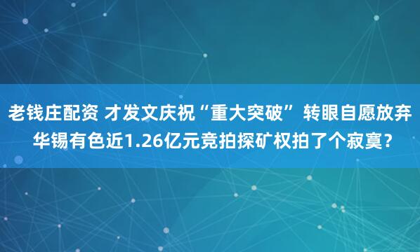 老钱庄配资 才发文庆祝“重大突破” 转眼自愿放弃 华锡有色近1.26亿元竞拍探矿权拍了个寂寞？