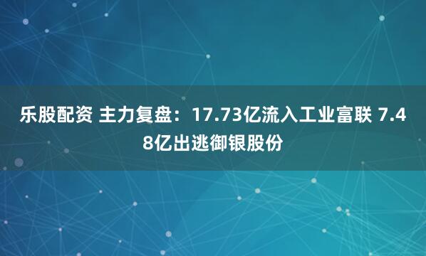乐股配资 主力复盘：17.73亿流入工业富联 7.48亿出逃御银股份