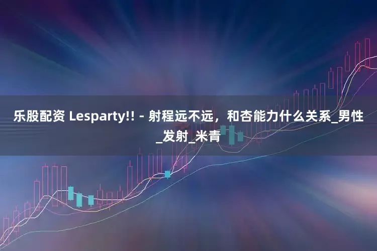 乐股配资 Lesparty!! - 射程远不远，和杏能力什么关系_男性_发射_米青