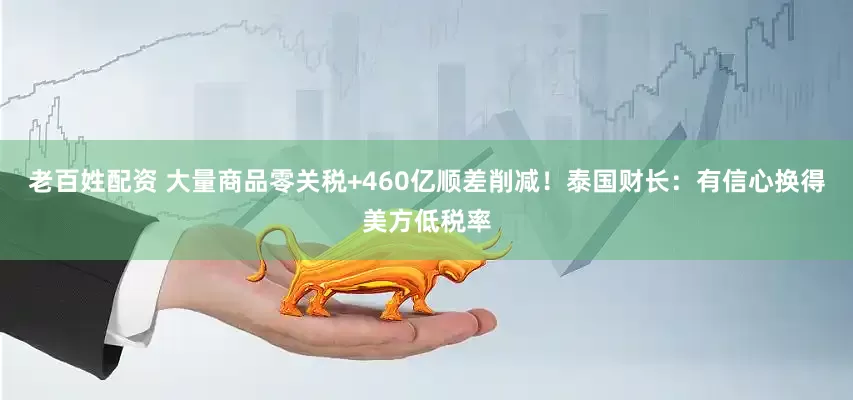 老百姓配资 大量商品零关税+460亿顺差削减！泰国财长：有信心换得美方低税率