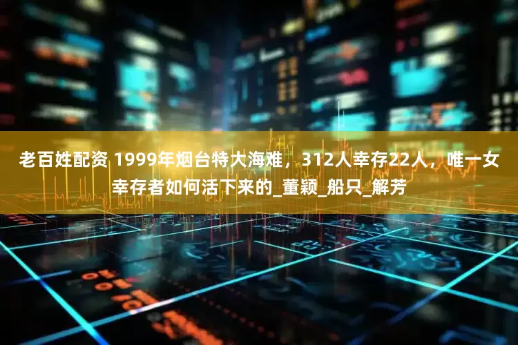 老百姓配资 1999年烟台特大海难，312人幸存22人，唯一女幸存者如何活下来的_董颖_船只_解芳