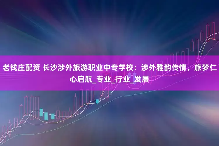 老钱庄配资 长沙涉外旅游职业中专学校：涉外雅韵传情，旅梦仁心启航_专业_行业_发展