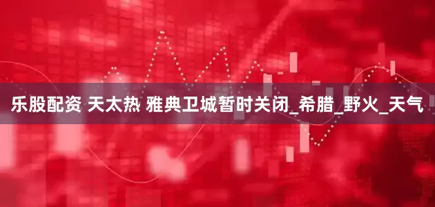 乐股配资 天太热 雅典卫城暂时关闭_希腊_野火_天气