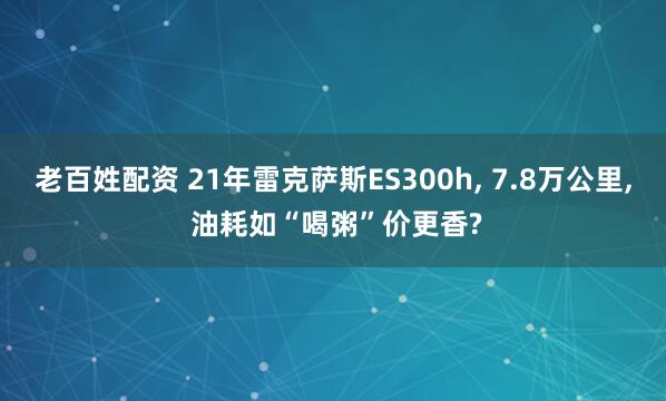 老百姓配资 21年雷克萨斯ES300h, 7.8万公里, 油耗如“喝粥”价更香?