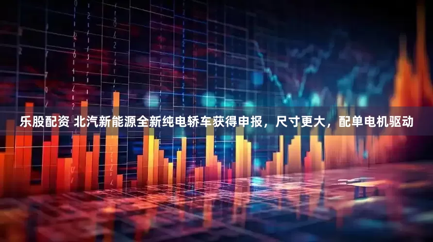 乐股配资 北汽新能源全新纯电轿车获得申报，尺寸更大，配单电机驱动