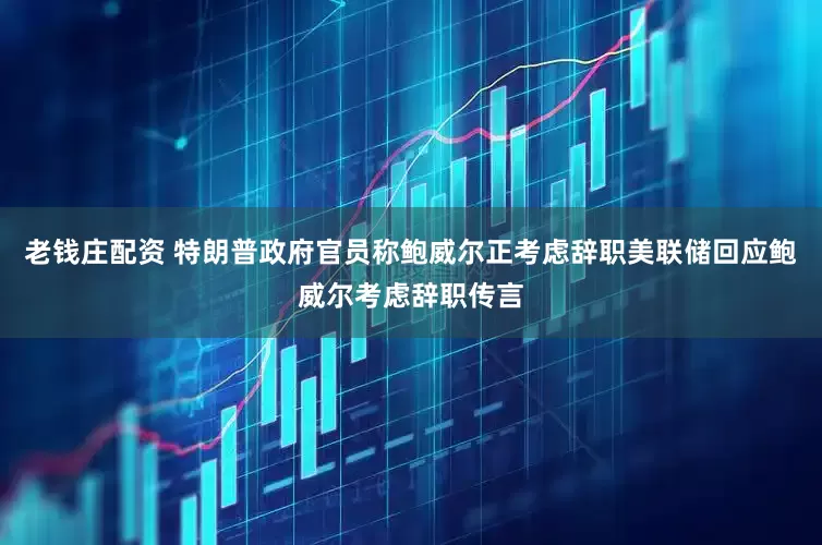 老钱庄配资 特朗普政府官员称鲍威尔正考虑辞职美联储回应鲍威尔考虑辞职传言