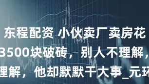 东程配资 小伙卖厂卖房花1100万买3500块破砖，别人不理解，他却默默干大事_元环_深圳_古玩