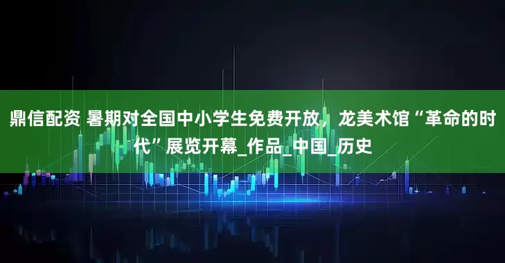 鼎信配资 暑期对全国中小学生免费开放，龙美术馆“革命的时代”展览开幕_作品_中国_历史