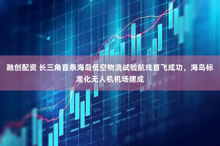 融创配资 长三角首条海岛低空物流试验航线首飞成功，海岛标准化无人机机场建成