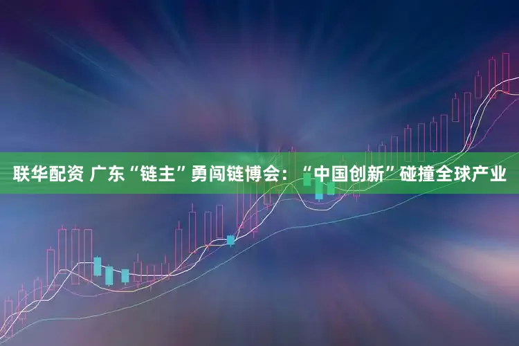 联华配资 广东“链主”勇闯链博会：“中国创新”碰撞全球产业