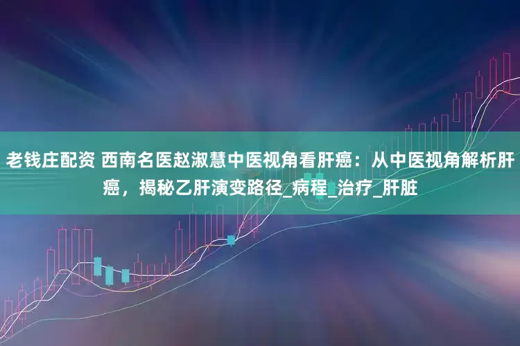 老钱庄配资 西南名医赵淑慧中医视角看肝癌：从中医视角解析肝癌，揭秘乙肝演变路径_病程_治疗_肝脏