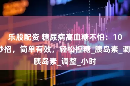 乐股配资 糖尿病高血糖不怕：10个生活妙招，简单有效，轻松控糖_胰岛素_调整_小时
