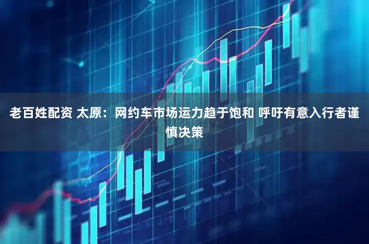 老百姓配资 太原：网约车市场运力趋于饱和 呼吁有意入行者谨慎决策