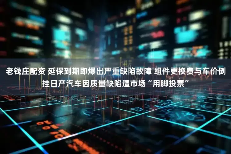 老钱庄配资 延保到期即爆出严重缺陷故障 组件更换费与车价倒挂日产汽车因质量缺陷遭市场“用脚投票”