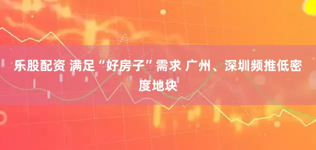 乐股配资 满足“好房子”需求 广州、深圳频推低密度地块