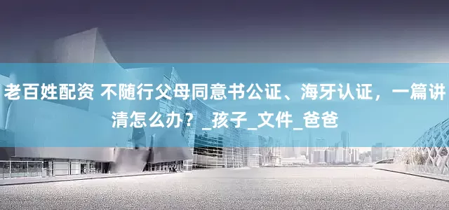 老百姓配资 不随行父母同意书公证、海牙认证，一篇讲清怎么办？_孩子_文件_爸爸