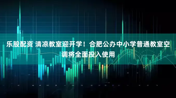 乐股配资 清凉教室迎开学！合肥公办中小学普通教室空调将全面投入使用