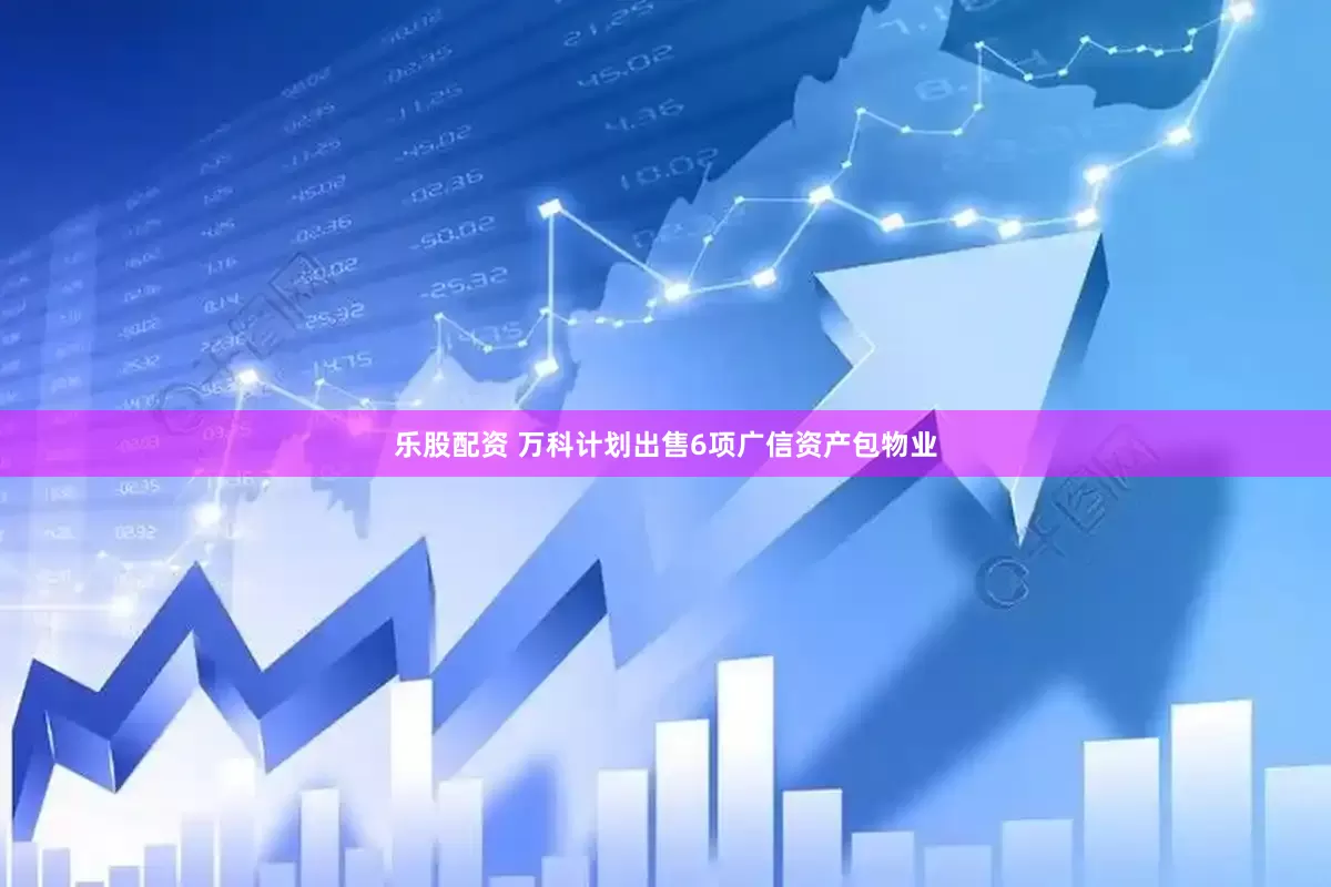 乐股配资 万科计划出售6项广信资产包物业