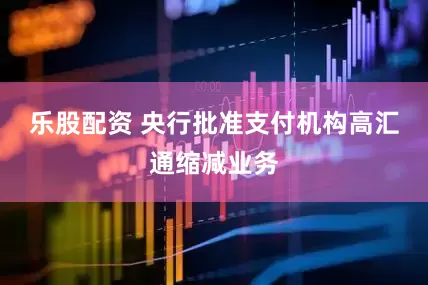 乐股配资 央行批准支付机构高汇通缩减业务