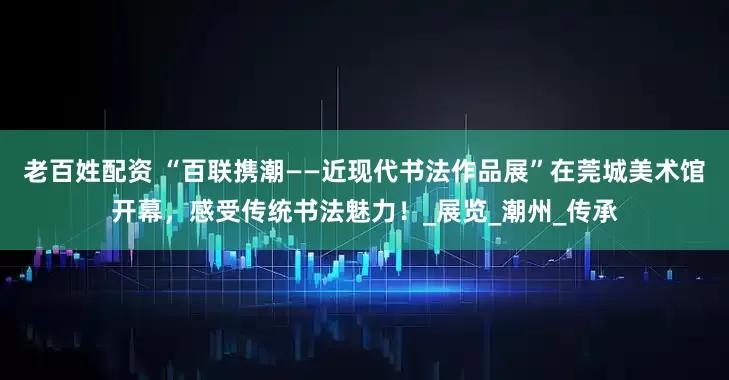 老百姓配资 “百联携潮——近现代书法作品展”在莞城美术馆开幕，感受传统书法魅力！_展览_潮州_传承