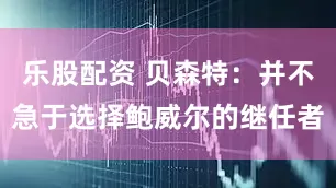 乐股配资 贝森特：并不急于选择鲍威尔的继任者
